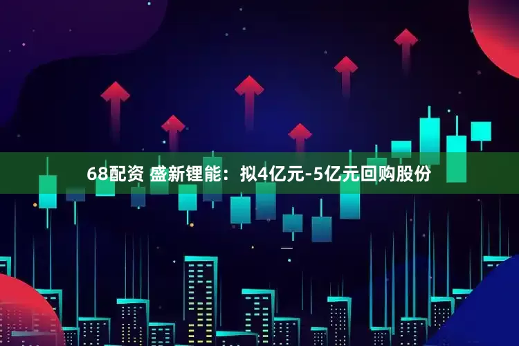 68配资 盛新锂能：拟4亿元-5亿元回购股份