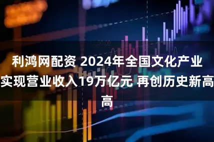 利鸿网配资 2024年全国文化产业实现营业收入19万亿元 再创历史新高