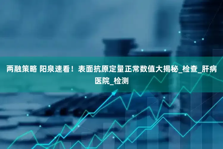 两融策略 阳泉速看！表面抗原定量正常数值大揭秘_检查_肝病医院_检测