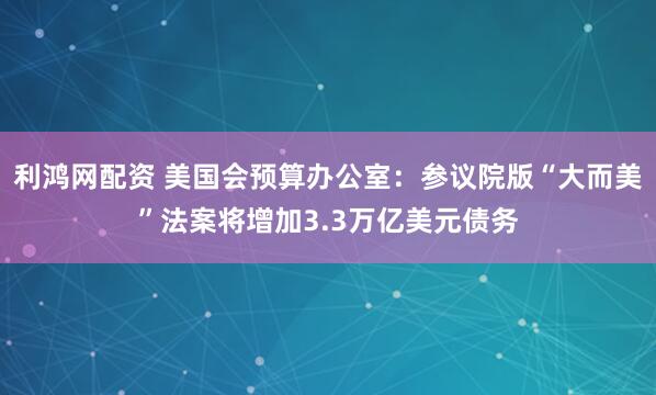 利鸿网配资 美国会预算办公室：参议院版“大而美”法案将增加3.3万亿美元债务