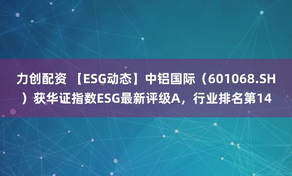 力创配资 【ESG动态】中铝国际（601068.SH）获华证指数ESG最新评级A，行业排名第14