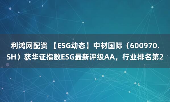 利鸿网配资 【ESG动态】中材国际（600970.SH）获华证指数ESG最新评级AA，行业排名第2