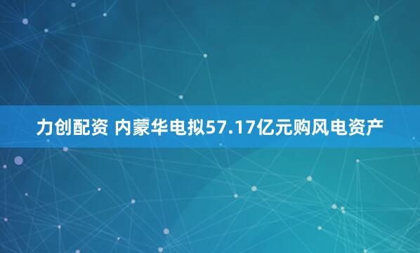 力创配资 内蒙华电拟57.17亿元购风电资产