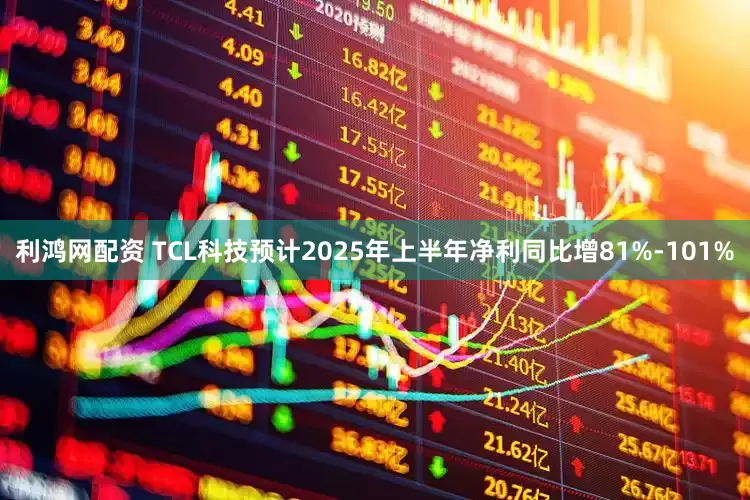 利鸿网配资 TCL科技预计2025年上半年净利同比增81%-101%