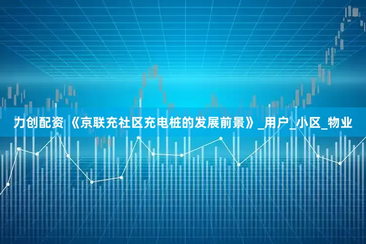 力创配资 《京联充社区充电桩的发展前景》_用户_小区_物业