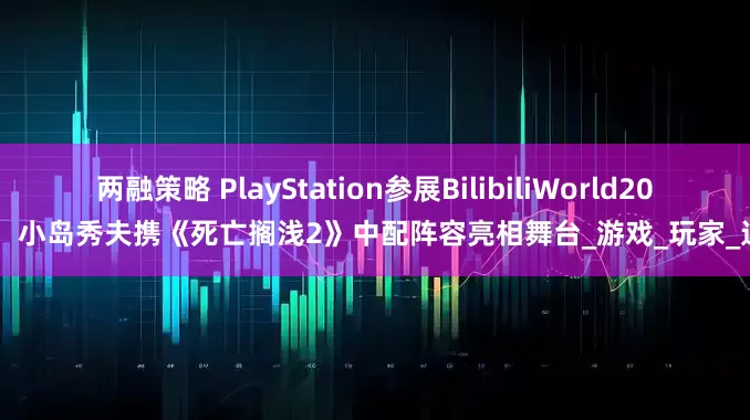 两融策略 PlayStation参展BilibiliWorld2025，小岛秀夫携《死亡搁浅2》中配阵容亮相舞台_游戏_玩家_达雄