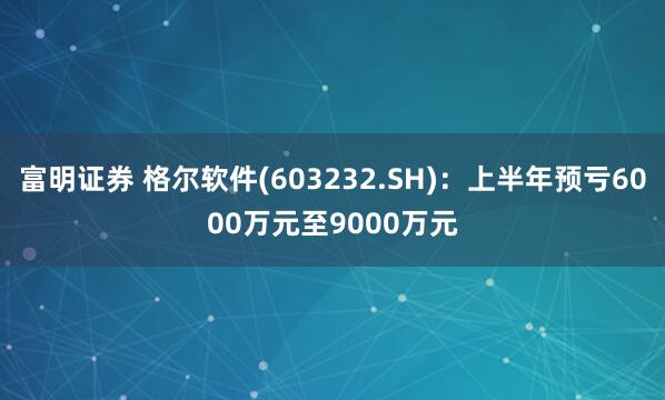 富明证券 格尔软件(603232.SH)：上半年预亏6000万元至9000万元