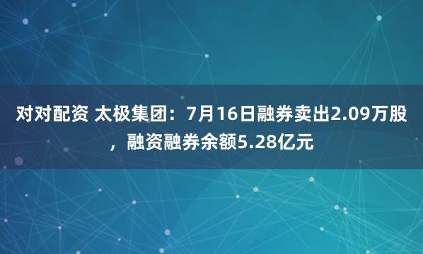 对对配资 太极集团：7月16日融券卖出2.09万股，融资融券余额5.28亿元