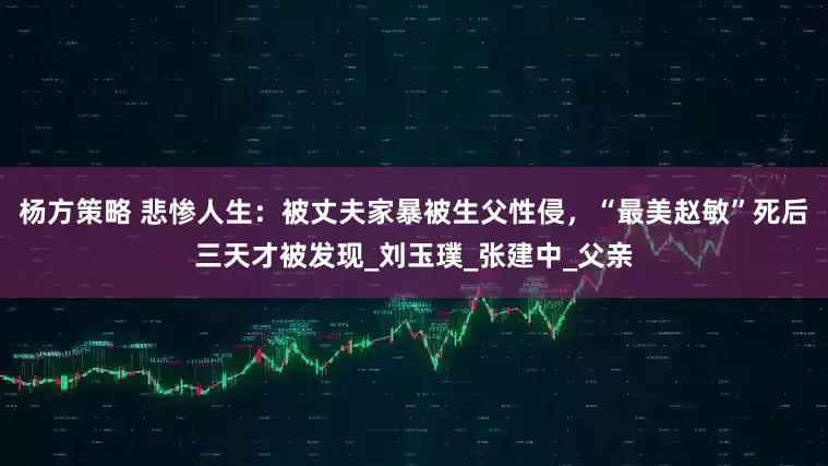 杨方策略 悲惨人生：被丈夫家暴被生父性侵，“最美赵敏”死后三天才被发现_刘玉璞_张建中_父亲