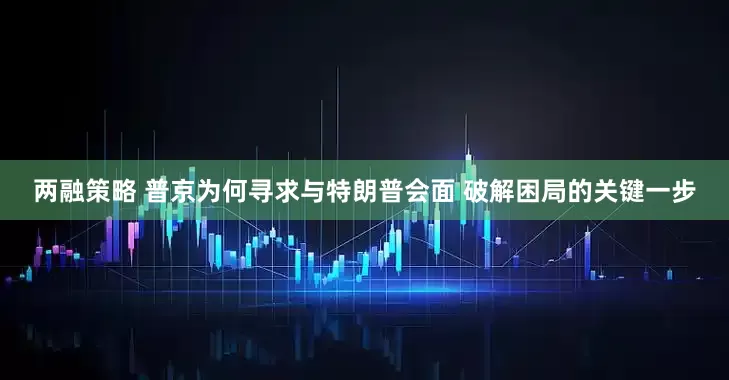 两融策略 普京为何寻求与特朗普会面 破解困局的关键一步