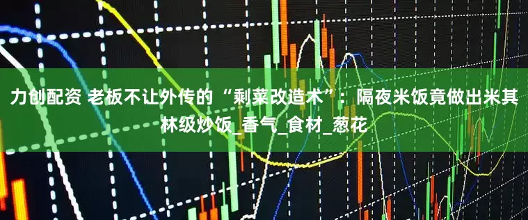 力创配资 老板不让外传的 “剩菜改造术”：隔夜米饭竟做出米其林级炒饭_香气_食材_葱花
