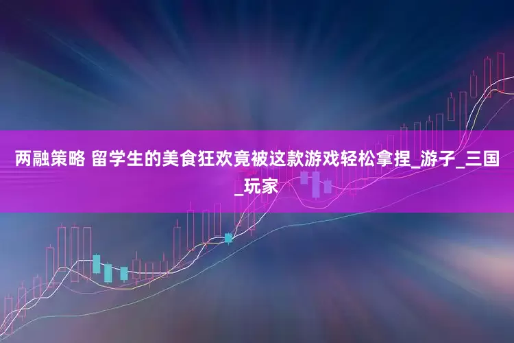 两融策略 留学生的美食狂欢竟被这款游戏轻松拿捏_游子_三国_玩家