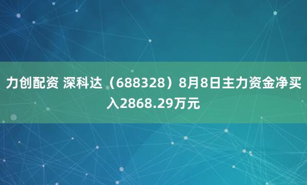 力创配资 深科达（688328）8月8日主力资金净买入2868.29万元