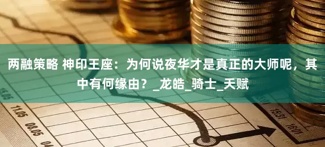 两融策略 神印王座：为何说夜华才是真正的大师呢，其中有何缘由？_龙皓_骑士_天赋