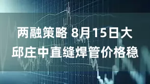 两融策略 8月15日大邱庄中直缝焊管价格稳