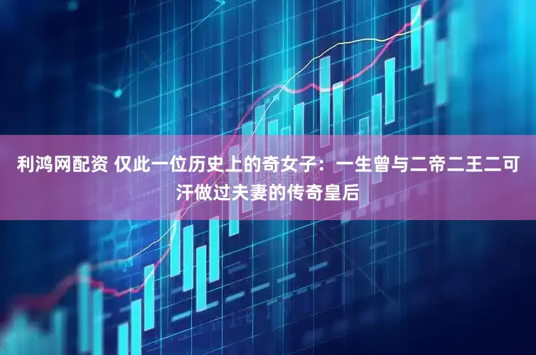 利鸿网配资 仅此一位历史上的奇女子：一生曾与二帝二王二可汗做过夫妻的传奇皇后