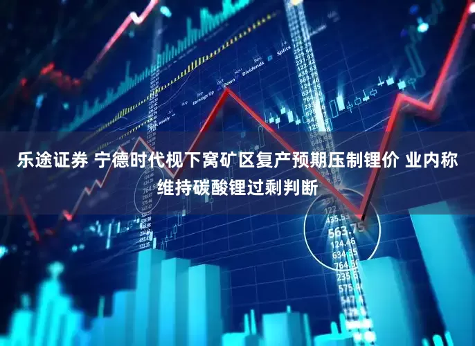 乐途证券 宁德时代枧下窝矿区复产预期压制锂价 业内称维持碳酸锂过剩判断
