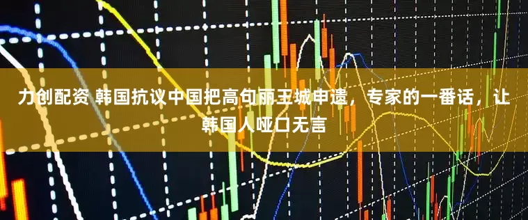 力创配资 韩国抗议中国把高句丽王城申遗，专家的一番话，让韩国人哑口无言