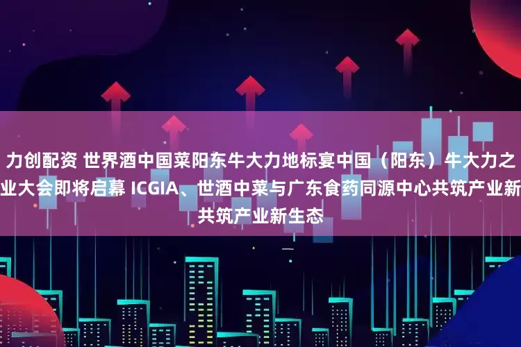 力创配资 世界酒中国菜阳东牛大力地标宴中国（阳东）牛大力之乡产业大会即将启幕 ICGIA、世酒中菜与广东食药同源中心共筑产业新生态