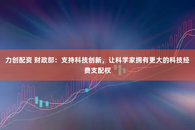 力创配资 财政部：支持科技创新，让科学家拥有更大的科技经费支配权
