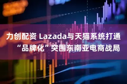 力创配资 Lazada与天猫系统打通    “品牌化”突围东南亚电商战局