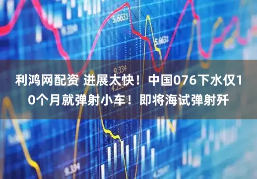 利鸿网配资 进展太快！中国076下水仅10个月就弹射小车！即将海试弹射歼